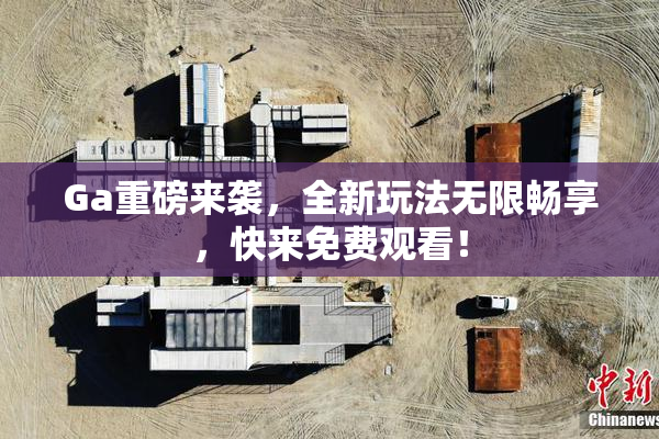 Ga重磅来袭，全新玩法无限畅享，快来免费观看！