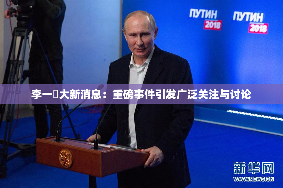 李一挏大新消息：重磅事件引发广泛关注与讨论