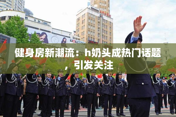 健身房新潮流：h奶头成热门话题，引发关注