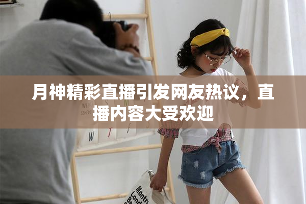 月神精彩直播引发网友热议，直播内容大受欢迎