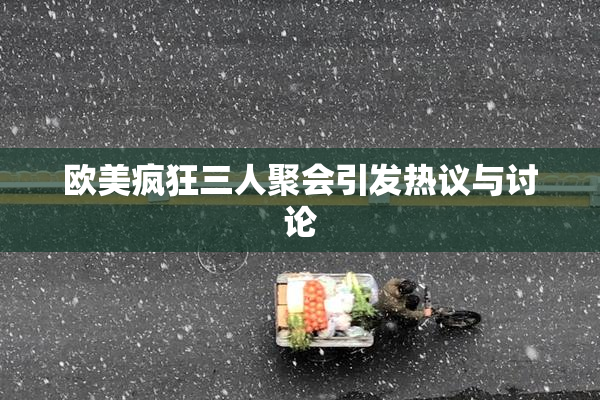 欧美疯狂三人聚会引发热议与讨论
