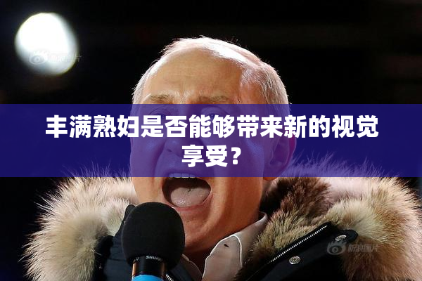 丰满熟妇是否能够带来新的视觉享受？