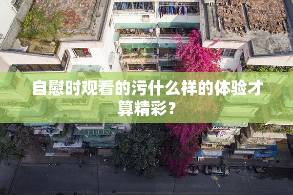 自慰时观看的污什么样的体验才算精彩？