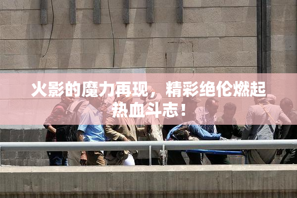 火影的魔力再现，精彩绝伦燃起热血斗志！