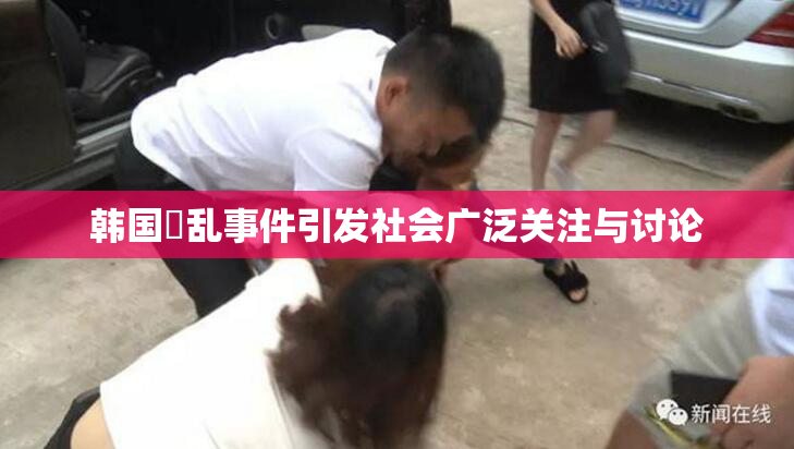韩国婬乱事件引发社会广泛关注与讨论