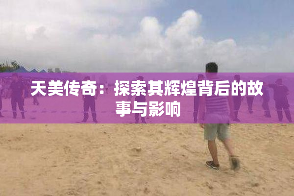 天美传奇：探索其辉煌背后的故事与影响