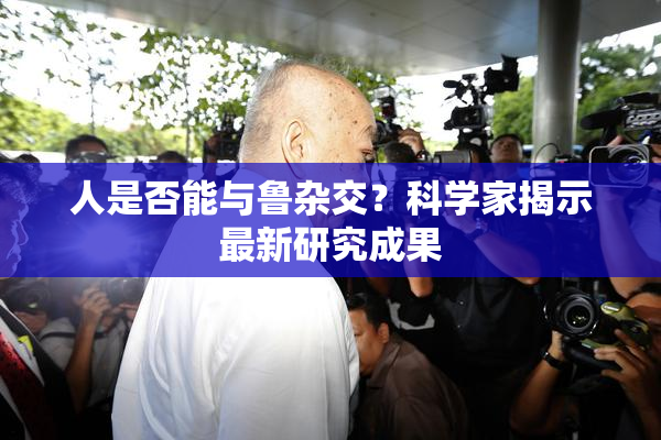 人是否能与鲁杂交？科学家揭示最新研究成果