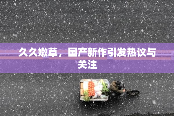 久久嫩草，国产新作引发热议与关注