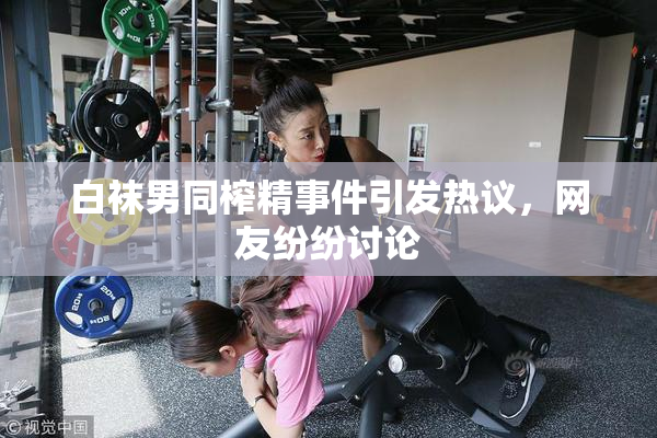 白袜男同榨精事件引发热议，网友纷纷讨论
