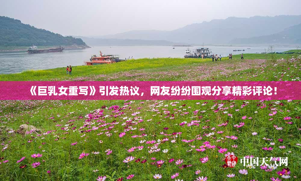 《巨乳女重写》引发热议，网友纷纷围观分享精彩评论！