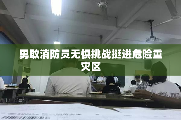 勇敢消防员无惧挑战挺进危险重灾区