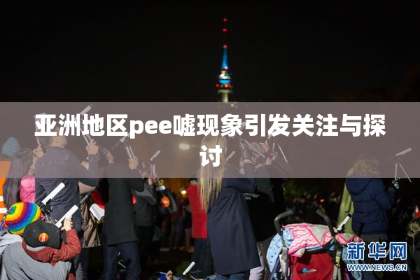 亚洲地区pee嘘现象引发关注与探讨