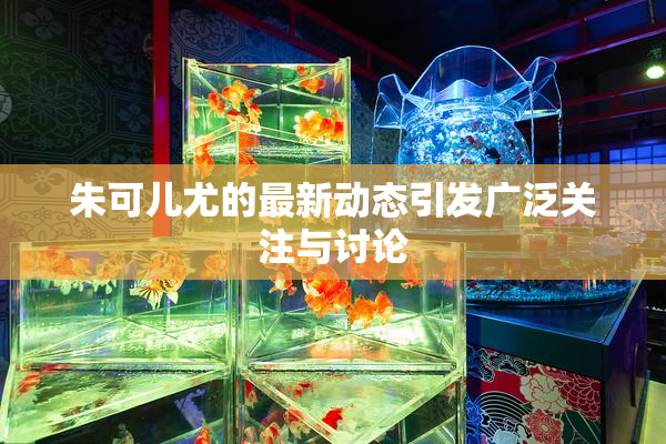 朱可儿尤的最新动态引发广泛关注与讨论