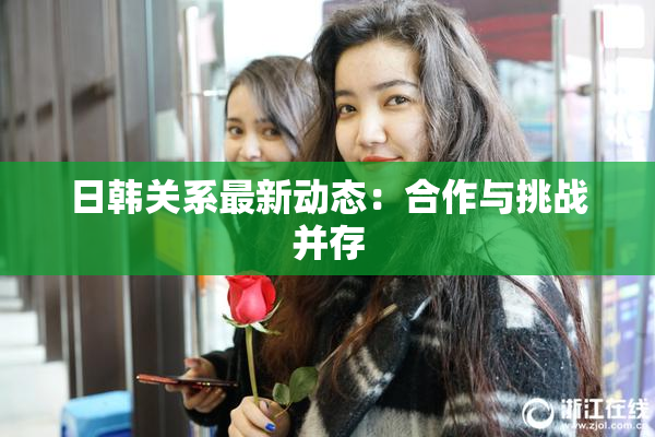 日韩关系最新动态：合作与挑战并存