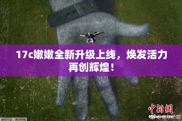 17c嫩嫩全新升级上线，焕发活力再创辉煌！
