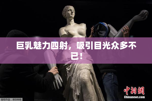 巨乳魅力四射，吸引目光众多不已！