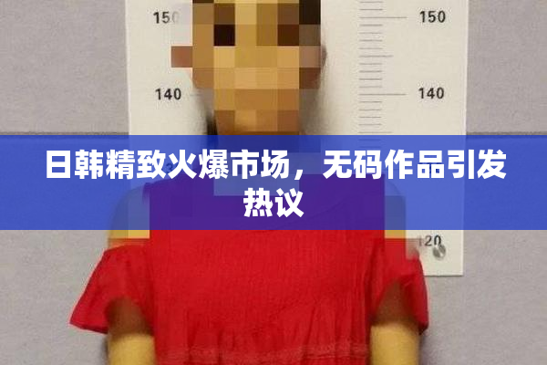 日韩精致火爆市场，无码作品引发热议