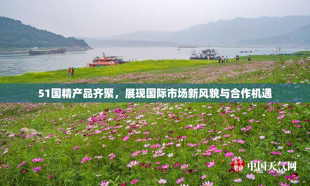 51国精产品齐聚，展现国际市场新风貌与合作机遇