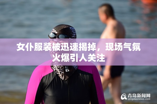 女仆服装被迅速揭掉，现场气氛火爆引人关注