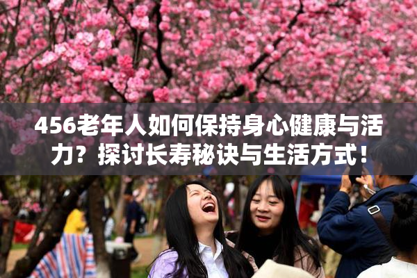 456老年人如何保持身心健康与活力？探讨长寿秘诀与生活方式！