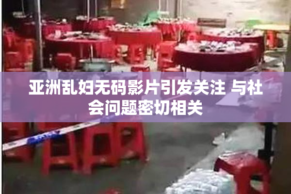 亚洲乱妇无码影片引发关注 与社会问题密切相关