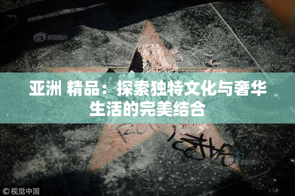 亚洲 精品：探索独特文化与奢华生活的完美结合