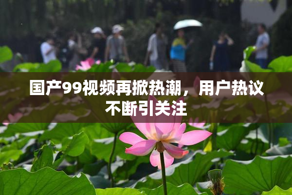 国产99视频再掀热潮，用户热议不断引关注