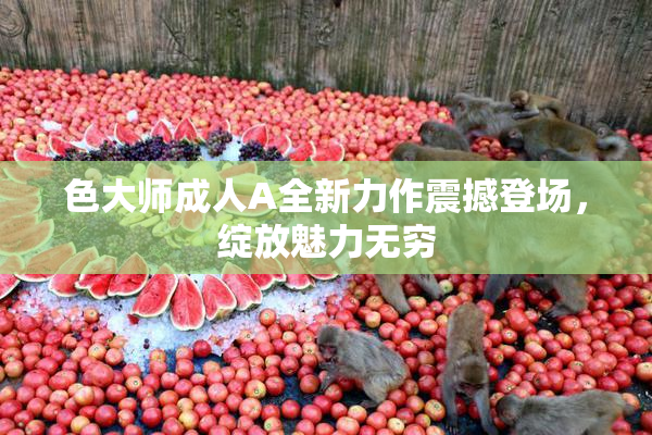 色大师成人A全新力作震撼登场，绽放魅力无穷