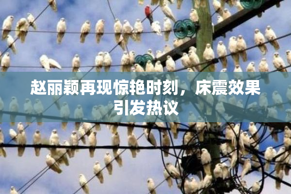 赵丽颖再现惊艳时刻，床震效果引发热议