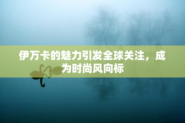 伊万卡的魅力引发全球关注，成为时尚风向标