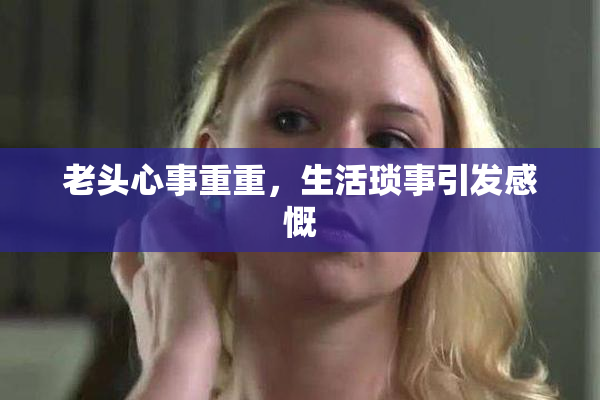 老头心事重重，生活琐事引发感慨
