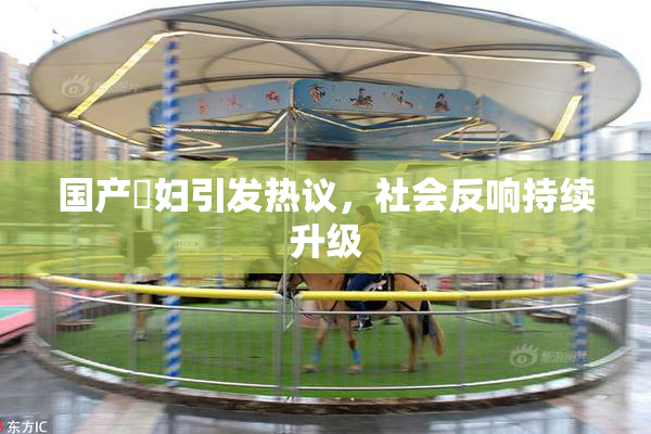 国产婬妇引发热议，社会反响持续升级