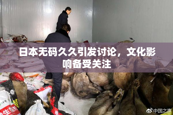 日本无码久久引发讨论，文化影响备受关注
