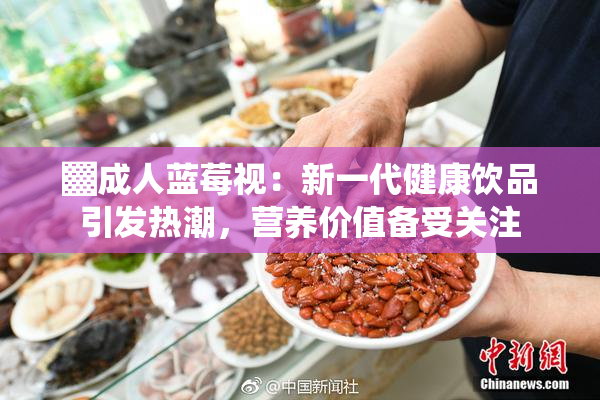▓成人蓝莓视：新一代健康饮品引发热潮，营养价值备受关注