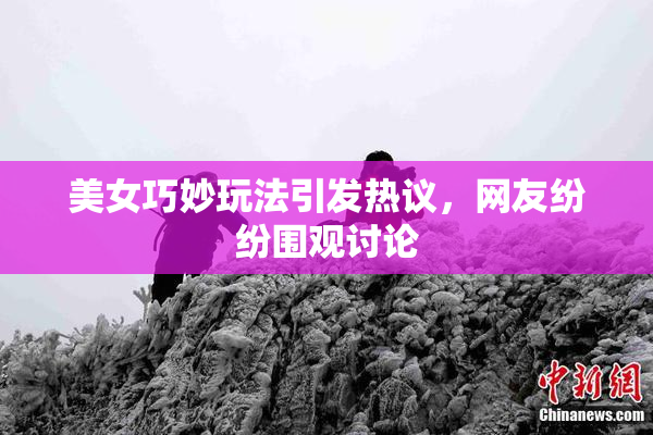美女巧妙玩法引发热议，网友纷纷围观讨论