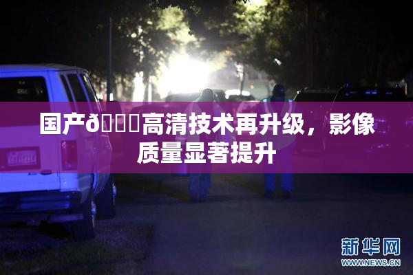 国产🍑高清技术再升级，影像质量显著提升