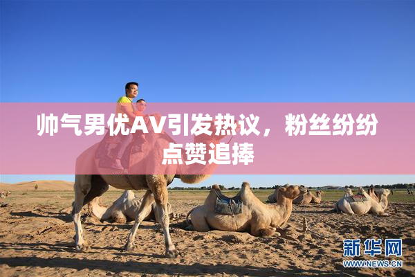帅气男优AV引发热议，粉丝纷纷点赞追捧