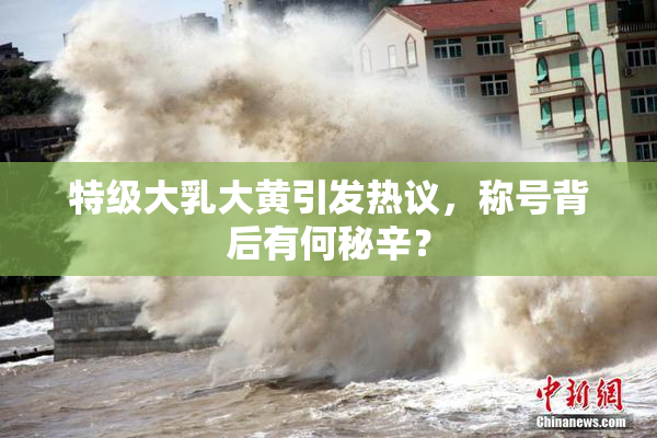 特级大乳大黄引发热议，称号背后有何秘辛？