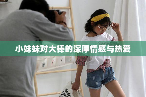 小妹妹对大棒的深厚情感与热爱