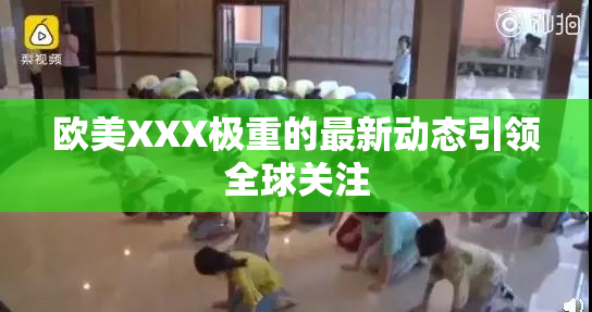 欧美XXX极重的最新动态引领全球关注