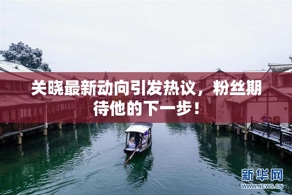 关晓最新动向引发热议，粉丝期待他的下一步！