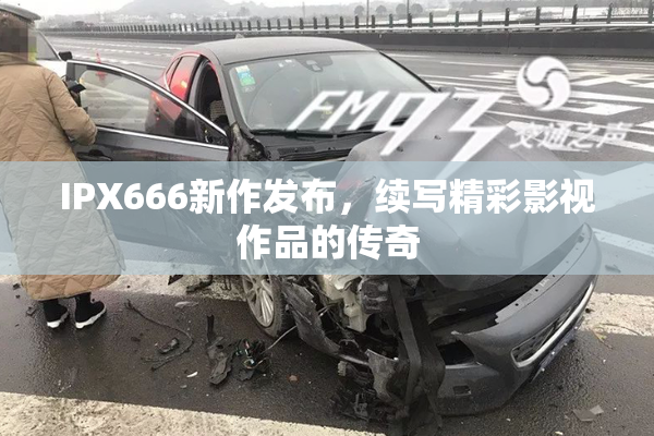 IPX666新作发布，续写精彩影视作品的传奇