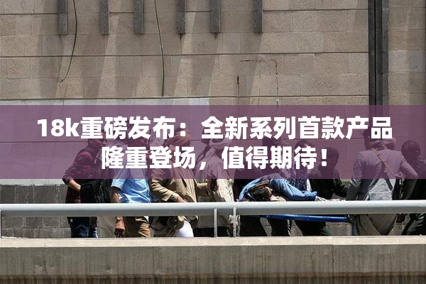 18k重磅发布：全新系列首款产品隆重登场，值得期待！