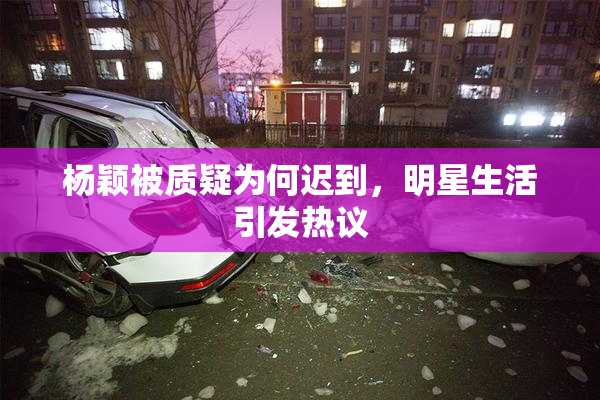 杨颖被质疑为何迟到，明星生活引发热议