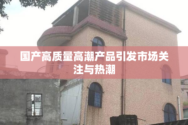 国产高质量高潮产品引发市场关注与热潮
