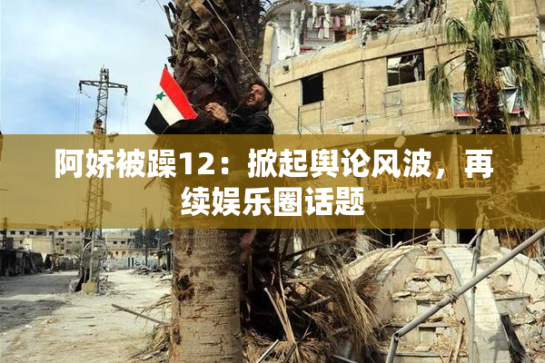 阿娇被躁12：掀起舆论风波，再续娱乐圈话题