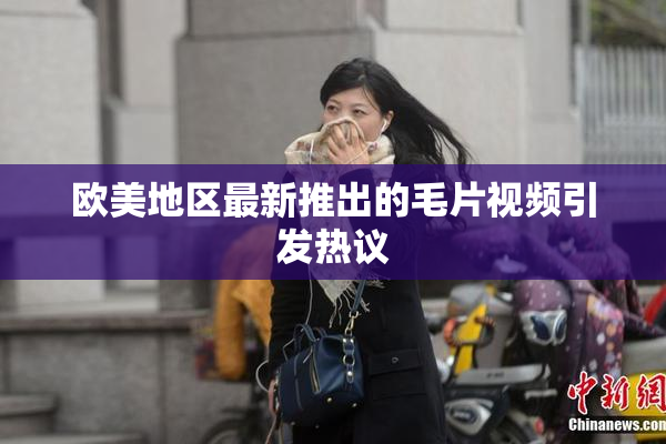 欧美地区最新推出的毛片视频引发热议