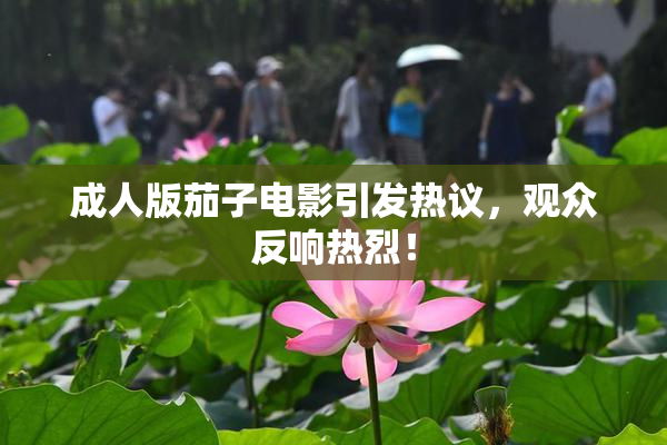 成人版茄子电影引发热议，观众反响热烈！