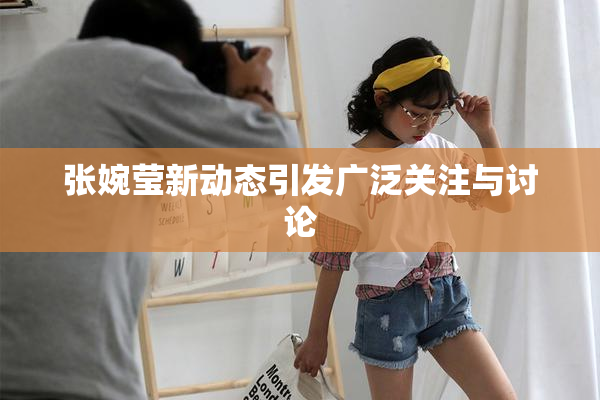 张婉莹新动态引发广泛关注与讨论