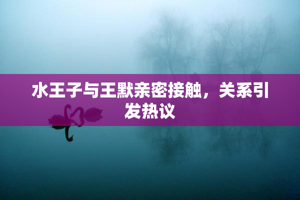 水王子与王默亲密接触，关系引发热议